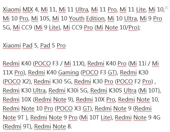 Xiaomi MIX 4, Mi 11, Mi 11 Ultra, Mi 11 Pro, Mi 11 Lite, Mi 10, Mi 10 Pro, Mi 10S, Mi 10 Youth Edition, Mi 10 Ultra, Mi 9 Pro 5G, Mi CC9 (Mi 9 Lite), Mi CC9 Pro (Mi Note 10/Pro); Xiaomi Pad 5, Pad 5 Pro Redmi K40 (POCO F3 / Mi 11X), Redmi K40 Pro (Mi 11i / Mi 11X Pro), Redmi K40 Gaming (POCO F3 GT), Redmi K30 (POCO X2), Redmi K30 5G, Redmi K30 Pro (POCO F2 Pro) , Redmi K30 Ultra, Redmi K30i 5G, Redmi K30S Ultra (Mi 10T), Redmi 10X (Redmi Note 9), Redmi 10X Pro, Redmi Note 10, Redmi Note 10 Pro (POCO X3 GT), Redmi Note 9 (Redmi Note 9T ), Redmi Note 9 Pro (Mi 10T Lite), Redmi Note 9 4G (Redmi 9T), Redmi Note 8
